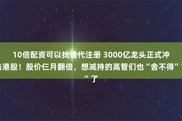 10倍配资可以找谁代注册 3000亿龙头正式冲击港股！股价仨月翻倍，想减持的高管们也“舍不得”了