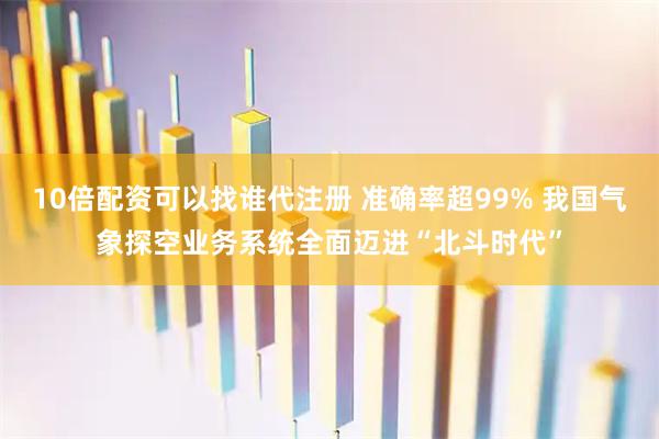 10倍配资可以找谁代注册 准确率超99% 我国气象探空业务系统全面迈进“北斗时代”