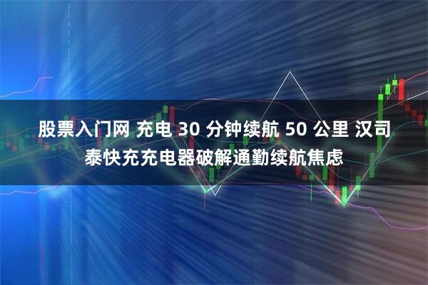 股票入门网 充电 30 分钟续航 50 公里 汉司泰快充充电器破解通勤续航焦虑