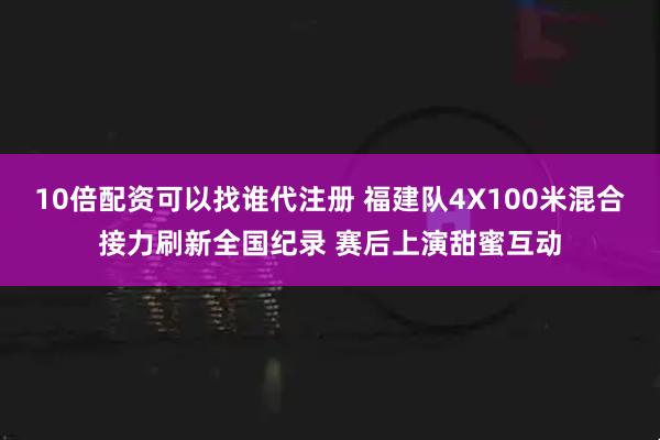10倍配资可以找谁代注册 福建队4X100米混合接力刷新全国纪录 赛后上演甜蜜互动