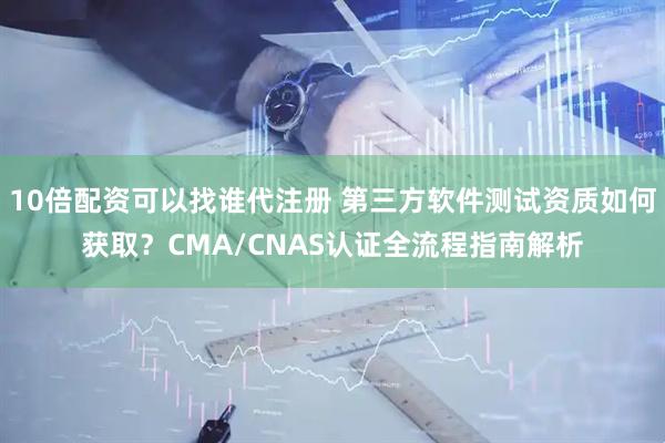 10倍配资可以找谁代注册 第三方软件测试资质如何获取？CMA/CNAS认证全流程指南解析