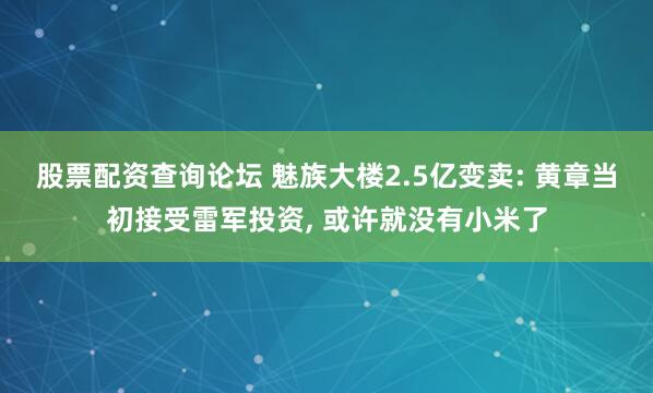 股票配资查询论坛 魅族大楼2.5亿变卖: 黄章当初接受雷军投资, 或许就没有小米了