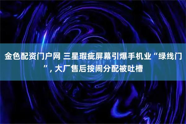金色配资门户网 三星瑕疵屏幕引爆手机业“绿线门”, 大厂售后按闹分配被吐槽