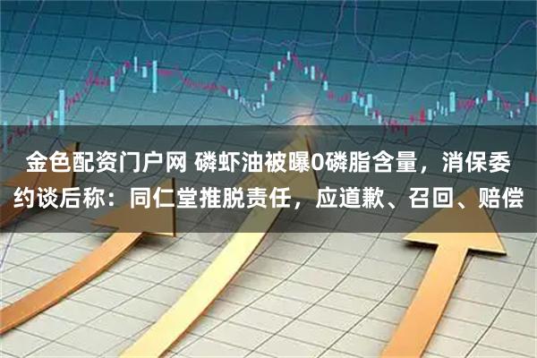 金色配资门户网 磷虾油被曝0磷脂含量，消保委约谈后称：同仁堂推脱责任，应道歉、召回、赔偿