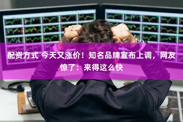 配资方式 今天又涨价！知名品牌宣布上调，网友惊了：来得这么快