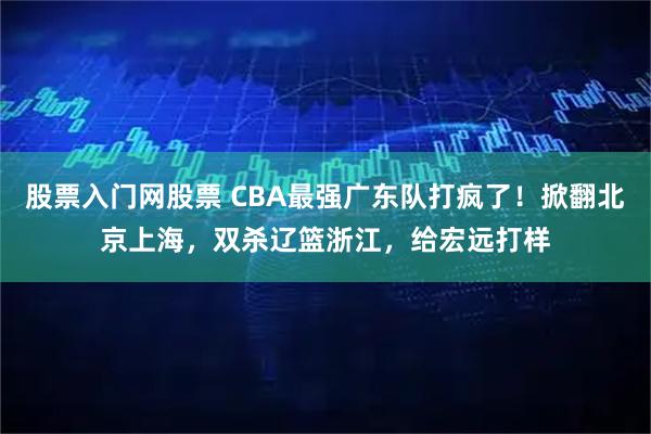 股票入门网股票 CBA最强广东队打疯了！掀翻北京上海，双杀辽篮浙江，给宏远打样