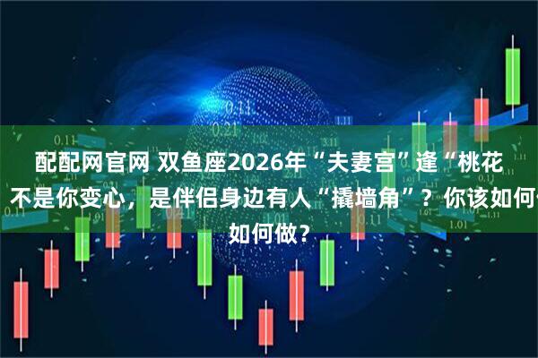 配配网官网 双鱼座2026年“夫妻宫”逢“桃花”，不是你变心，是伴侣身边有人“撬墙角”？你该如何做？