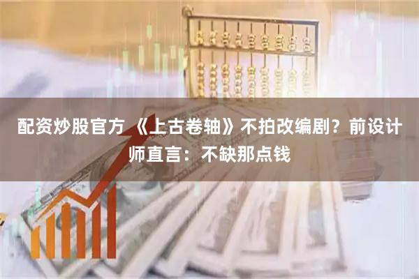 配资炒股官方 《上古卷轴》不拍改编剧？前设计师直言：不缺那点钱