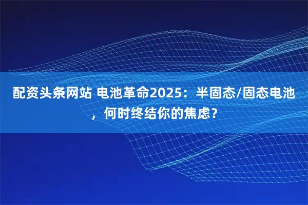 配资头条网站 电池革命2025：半固态/固态电池，何时终结你的焦虑？
