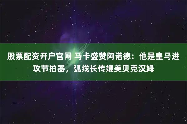股票配资开户官网 马卡盛赞阿诺德：他是皇马进攻节拍器，弧线长传媲美贝克汉姆
