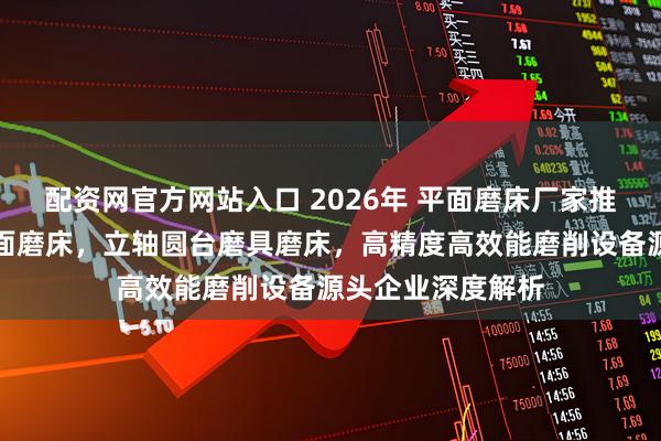 配资网官方网站入口 2026年 平面磨床厂家推荐，立轴圆台平面磨床，立轴圆台磨具磨床，高精度高效能磨削设备源头企业深度解析
