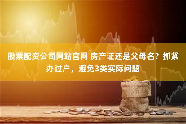 股票配资公司网站官网 房产证还是父母名？抓紧办过户，避免3类实际问题