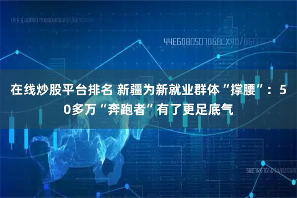 在线炒股平台排名 新疆为新就业群体“撑腰”：50多万“奔跑者”有了更足底气