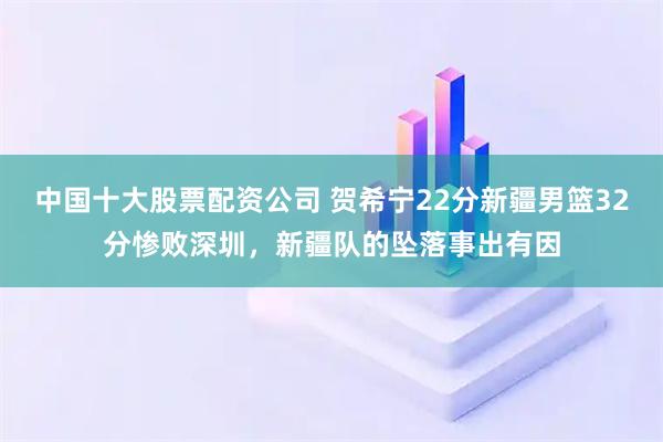 中国十大股票配资公司 贺希宁22分新疆男篮32分惨败深圳，新疆队的坠落事出有因