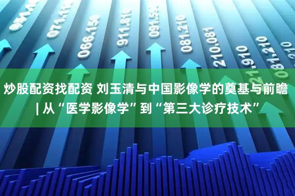 炒股配资找配资 刘玉清与中国影像学的奠基与前瞻 | 从“医学影像学”到“第三大诊疗技术”