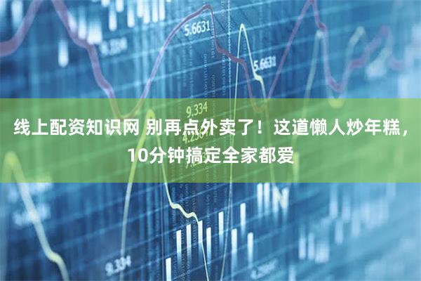 线上配资知识网 别再点外卖了！这道懒人炒年糕，10分钟搞定全家都爱